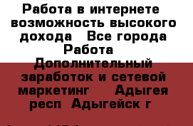 Работа в интернете, возможность высокого дохода - Все города Работа » Дополнительный заработок и сетевой маркетинг   . Адыгея респ.,Адыгейск г.